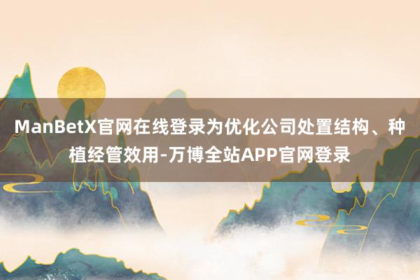 ManBetX官网在线登录为优化公司处置结构、种植经管效用-万博全站APP官网登录