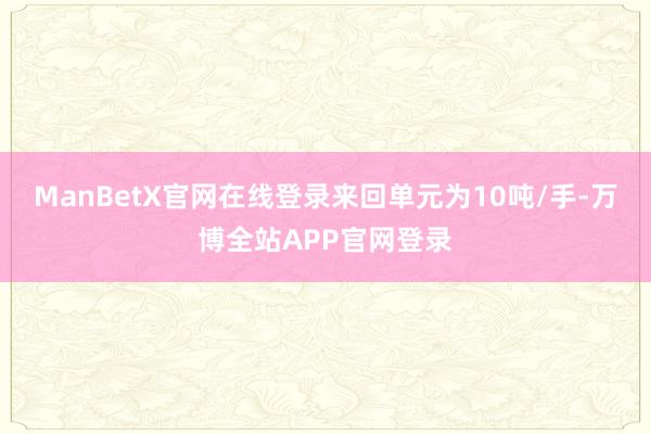 ManBetX官网在线登录来回单元为10吨/手-万博全站APP官网登录