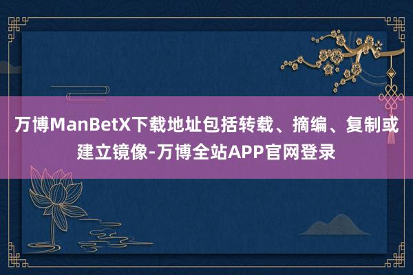 万博ManBetX下载地址包括转载、摘编、复制或建立镜像-万博全站APP官网登录