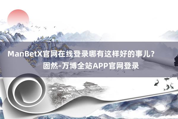 ManBetX官网在线登录哪有这样好的事儿？        固然-万博全站APP官网登录