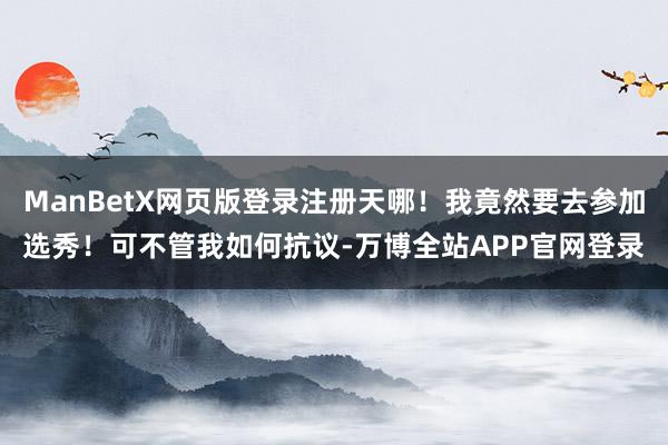ManBetX网页版登录注册天哪！我竟然要去参加选秀！可不管我如何抗议-万博全站APP官网登录