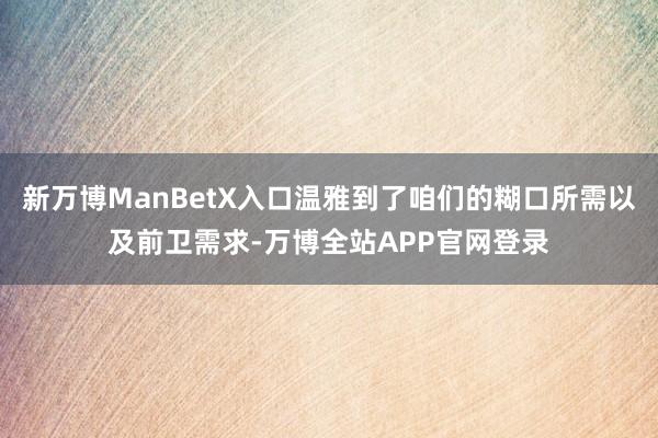 新万博ManBetX入口温雅到了咱们的糊口所需以及前卫需求-万博全站APP官网登录