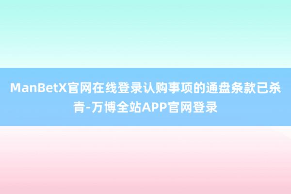 ManBetX官网在线登录认购事项的通盘条款已杀青-万博全站APP官网登录
