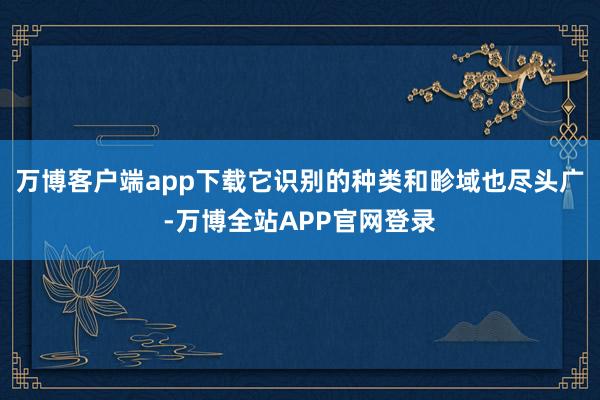 万博客户端app下载它识别的种类和畛域也尽头广-万博全站APP官网登录