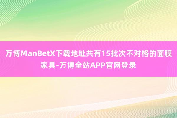 万博ManBetX下载地址共有15批次不对格的面膜家具-万博全站APP官网登录