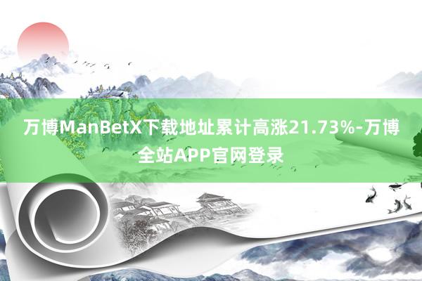 万博ManBetX下载地址累计高涨21.73%-万博全站APP官网登录