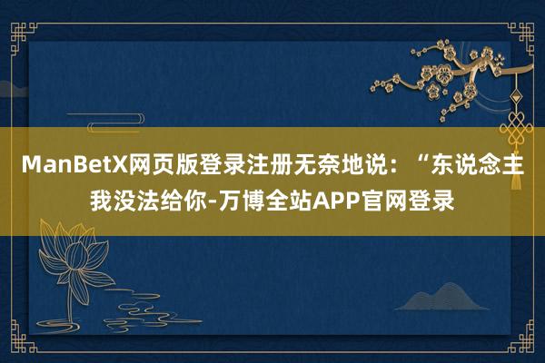 ManBetX网页版登录注册无奈地说：“东说念主我没法给你-万博全站APP官网登录
