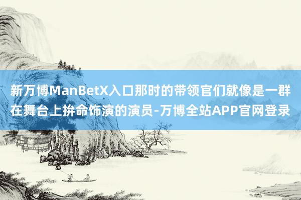 新万博ManBetX入口那时的带领官们就像是一群在舞台上拚命饰演的演员-万博全站APP官网登录