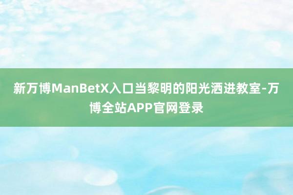 新万博ManBetX入口当黎明的阳光洒进教室-万博全站APP官网登录