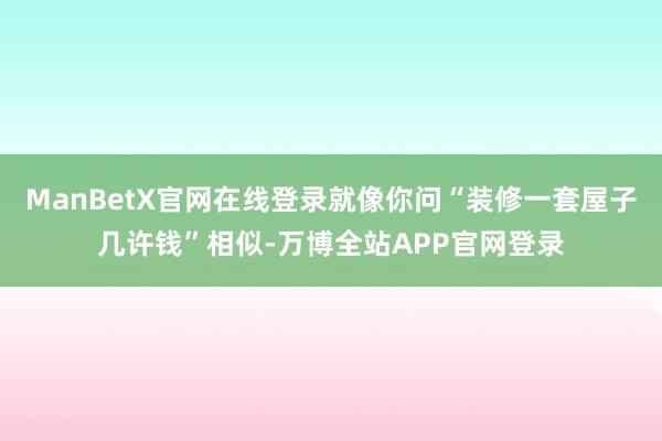 ManBetX官网在线登录就像你问“装修一套屋子几许钱”相似-万博全站APP官网登录