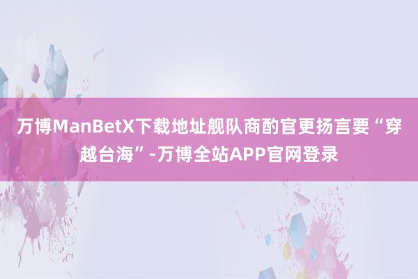 万博ManBetX下载地址舰队商酌官更扬言要“穿越台海”-万博全站APP官网登录