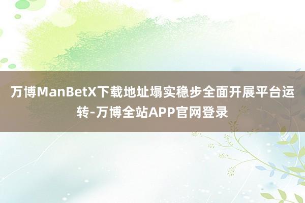 万博ManBetX下载地址塌实稳步全面开展平台运转-万博全站APP官网登录