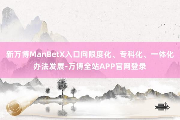 新万博ManBetX入口向限度化、专科化、一体化办法发展-万博全站APP官网登录