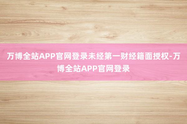 万博全站APP官网登录未经第一财经籍面授权-万博全站APP官网登录