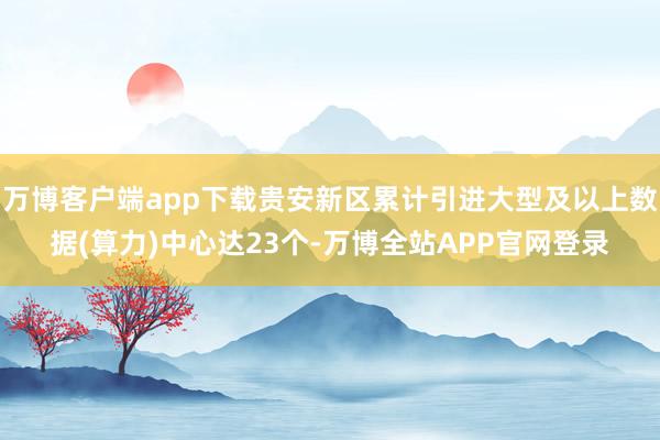 万博客户端app下载贵安新区累计引进大型及以上数据(算力)中心达23个-万博全站APP官网登录