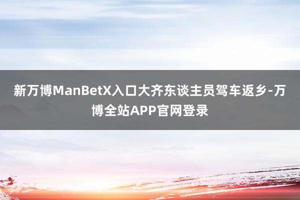 新万博ManBetX入口大齐东谈主员驾车返乡-万博全站APP官网登录