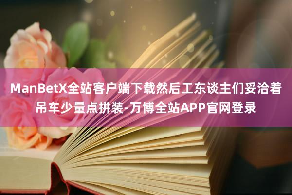 ManBetX全站客户端下载然后工东谈主们妥洽着吊车少量点拼装-万博全站APP官网登录