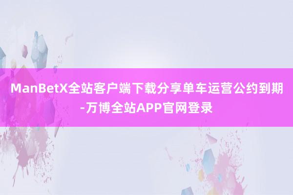 ManBetX全站客户端下载分享单车运营公约到期-万博全站APP官网登录