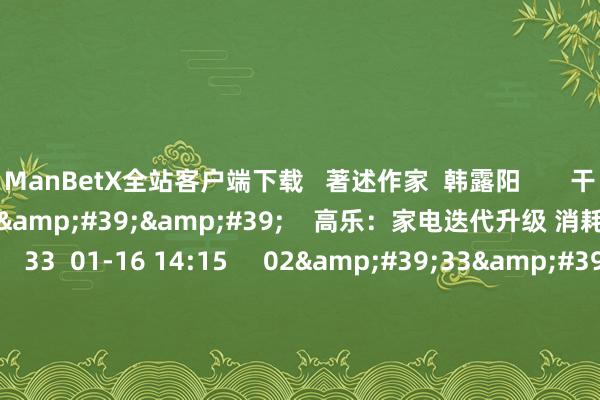 ManBetX全站客户端下载   著述作家  韩露阳       干系视频  03'28''    高乐：家电迭代升级 消耗电子板块执续性更好    33  01-16 14:15     02'33''    手机家电等补贴模范详情 下周起宇宙现实    33  01-16 13:33     01'09''    券商何以