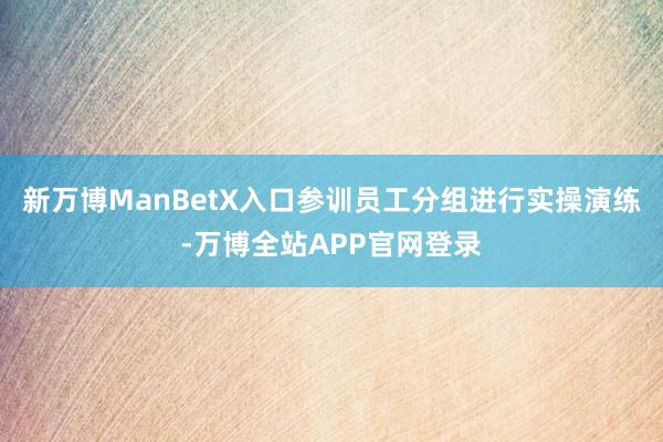 新万博ManBetX入口参训员工分组进行实操演练-万博全站APP官网登录