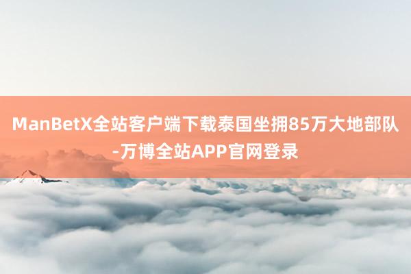 ManBetX全站客户端下载泰国坐拥85万大地部队-万博全站APP官网登录