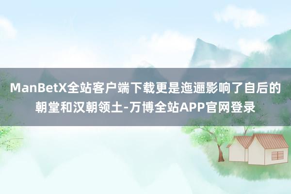 ManBetX全站客户端下载更是迤逦影响了自后的朝堂和汉朝领土-万博全站APP官网登录