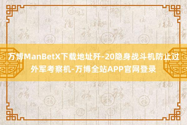 万博ManBetX下载地址歼-20隐身战斗机防止过外军考察机-万博全站APP官网登录