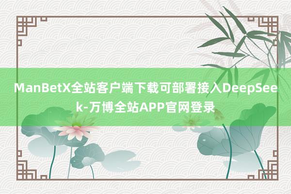 ManBetX全站客户端下载可部署接入DeepSeek-万博全站APP官网登录