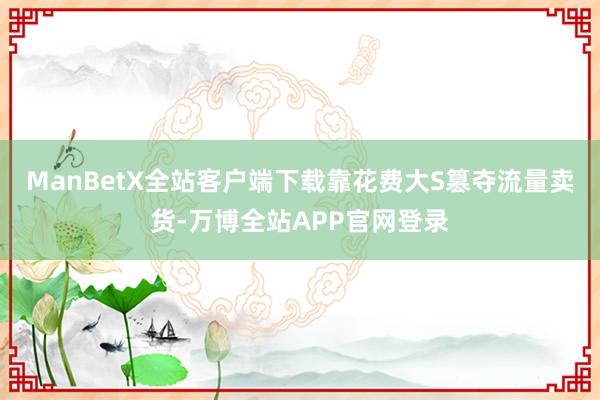 ManBetX全站客户端下载靠花费大S篡夺流量卖货-万博全站APP官网登录