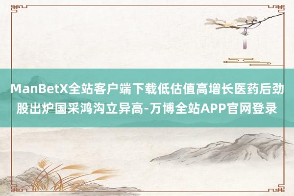 ManBetX全站客户端下载低估值高增长医药后劲股出炉国采鸿沟立异高-万博全站APP官网登录