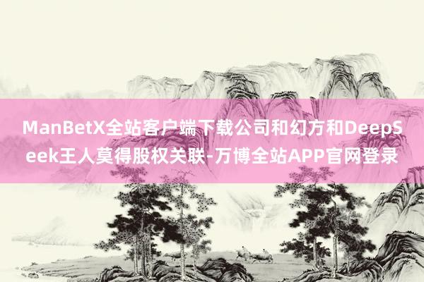 ManBetX全站客户端下载公司和幻方和DeepSeek王人莫得股权关联-万博全站APP官网登录