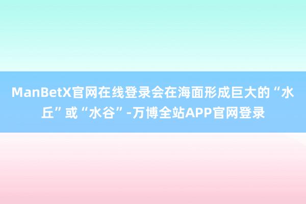 ManBetX官网在线登录会在海面形成巨大的“水丘”或“水谷”-万博全站APP官网登录