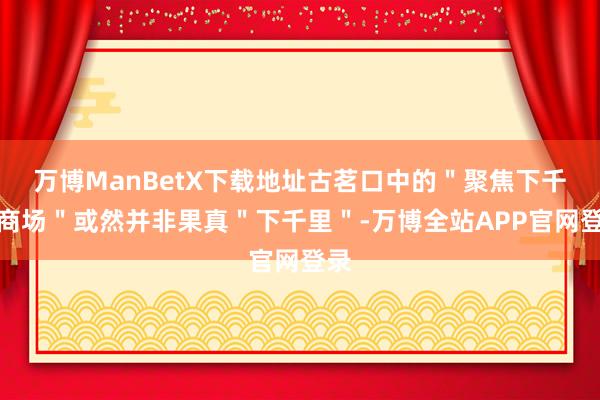 万博ManBetX下载地址古茗口中的＂聚焦下千里商场＂或然并非果真＂下千里＂-万博全站APP官网登录