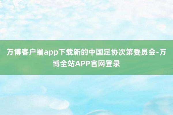 万博客户端app下载新的中国足协次第委员会-万博全站APP官网登录