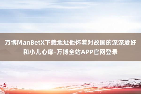 万博ManBetX下载地址他怀着对故国的深深爱好和小儿心扉-万博全站APP官网登录