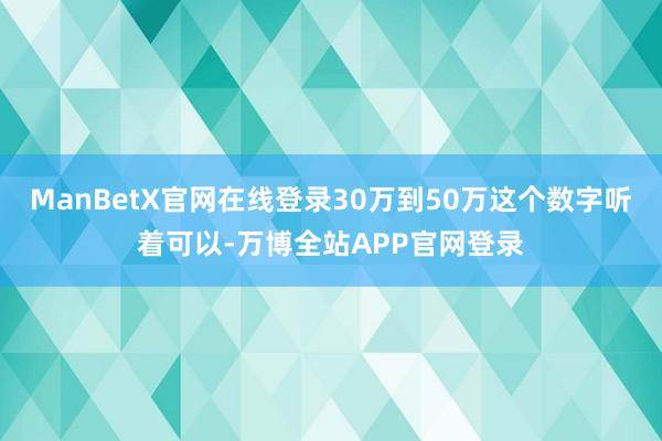 ManBetX官网在线登录30万到50万这个数字听着可以-万博全站APP官网登录
