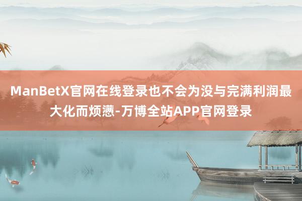 ManBetX官网在线登录也不会为没与完满利润最大化而烦懑-万博全站APP官网登录