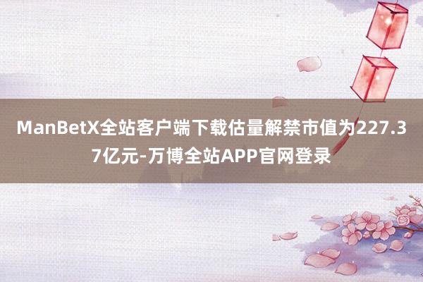 ManBetX全站客户端下载估量解禁市值为227.37亿元-万博全站APP官网登录