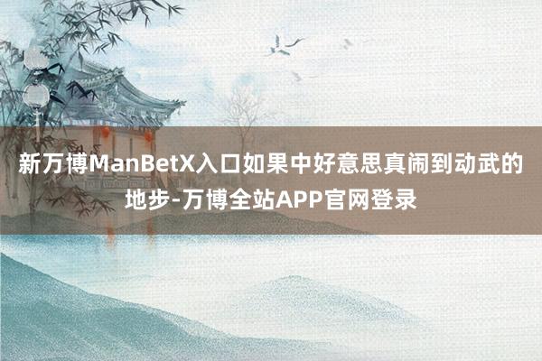 新万博ManBetX入口如果中好意思真闹到动武的地步-万博全站APP官网登录