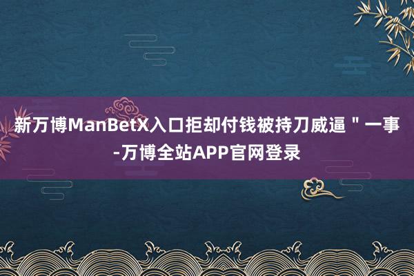新万博ManBetX入口拒却付钱被持刀威逼＂一事-万博全站APP官网登录
