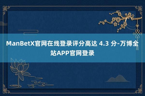 ManBetX官网在线登录评分高达 4.3 分-万博全站APP官网登录
