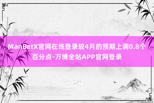 ManBetX官网在线登录较4月的预期上调0.8个百分点-万博全站APP官网登录