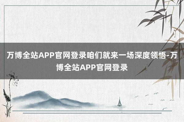 万博全站APP官网登录咱们就来一场深度领悟-万博全站APP官网登录