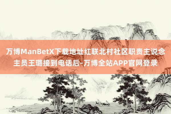 万博ManBetX下载地址红联北村社区职责主说念主员王璐接到电话后-万博全站APP官网登录