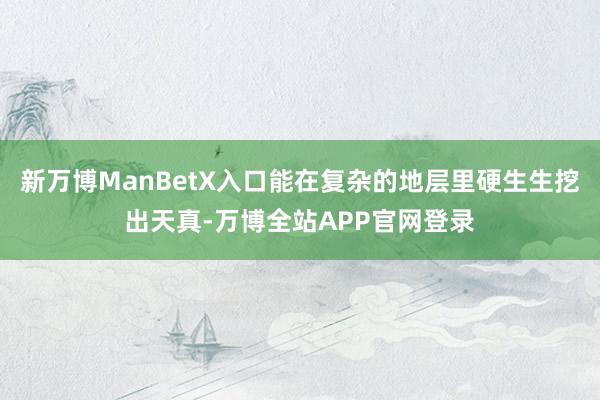 新万博ManBetX入口能在复杂的地层里硬生生挖出天真-万博全站APP官网登录