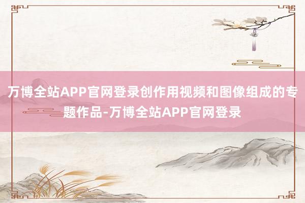 万博全站APP官网登录创作用视频和图像组成的专题作品-万博全站APP官网登录
