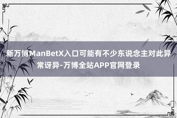 新万博ManBetX入口可能有不少东说念主对此异常讶异-万博全站APP官网登录