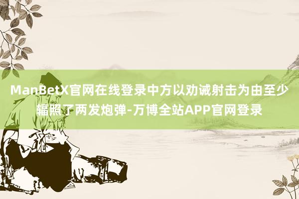 ManBetX官网在线登录中方以劝诫射击为由至少辐照了两发炮弹-万博全站APP官网登录