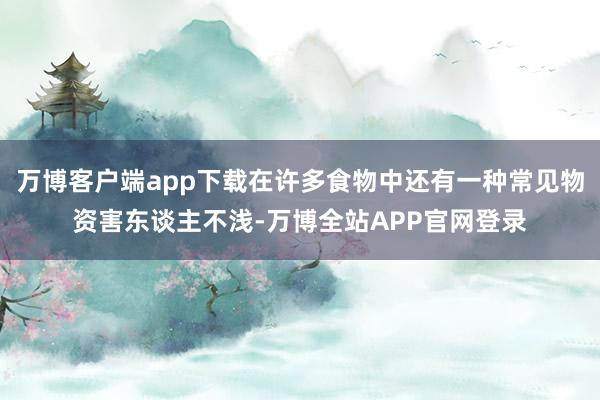 万博客户端app下载在许多食物中还有一种常见物资害东谈主不浅-万博全站APP官网登录