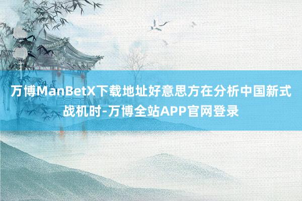万博ManBetX下载地址好意思方在分析中国新式战机时-万博全站APP官网登录